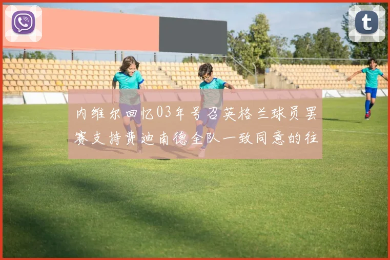 内维尔回忆03年号召英格兰球员罢赛支持费迪南德全队一致同意的往事