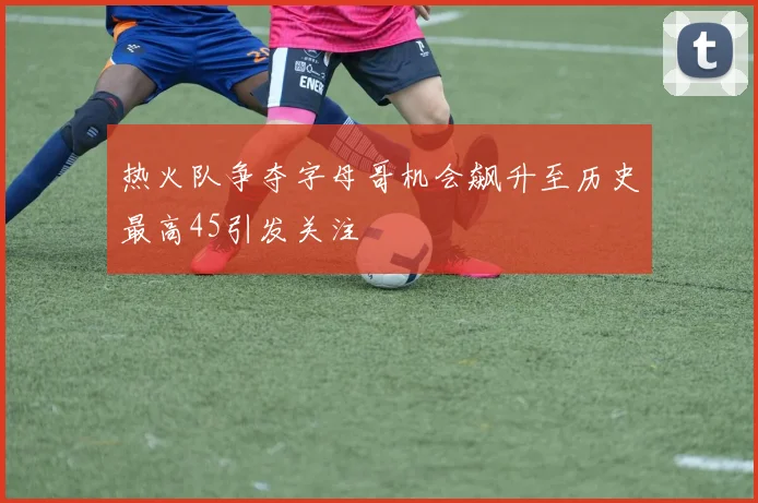 热火队争夺字母哥机会飙升至历史最高45引发关注