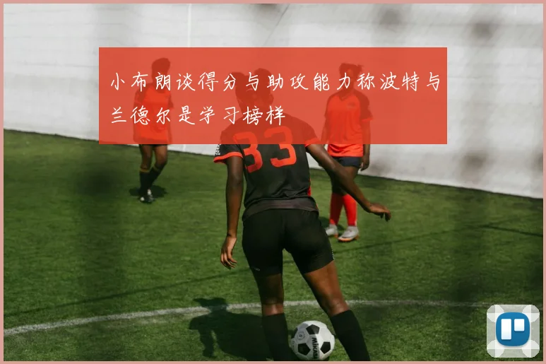 小布朗谈得分与助攻能力称波特与兰德尔是学习榜样