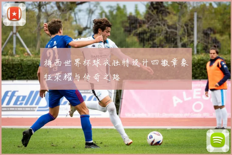 梅西世界杯球衣独特设计四徽章象征荣耀与传奇之路
