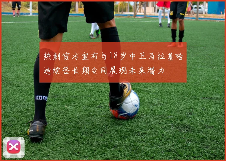 热刺官方宣布与18岁中卫马拉基哈迪续签长期合同展现未来潜力