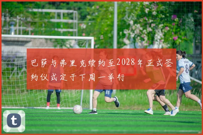 巴萨与弗里克续约至2028年正式签约仪式定于下周一举行