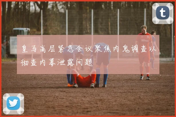 皇马高层紧急会议聚焦内鬼调查以彻查内幕泄露问题
