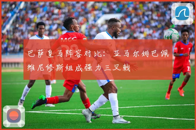 巴萨皇马阵容对比：亚马尔姆巴佩维尼修斯组成强力三叉戟