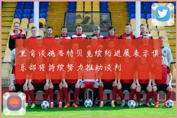里肯谈施洛特贝克续约进展表示俱乐部将持续努力推动谈判