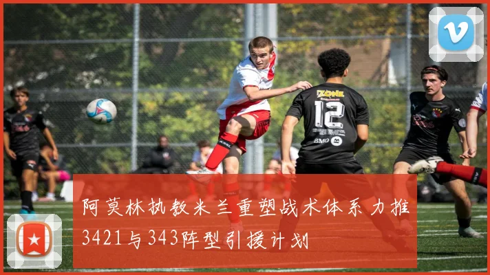 阿莫林执教米兰重塑战术体系力推3421与343阵型引援计划