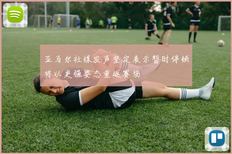 亚马尔社媒发声坚定表示暂时停顿将以更强姿态重返赛场