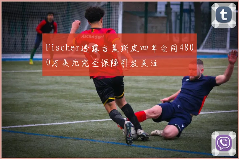 Fischer透露吉莱斯皮四年合同4800万美元完全保障引发关注