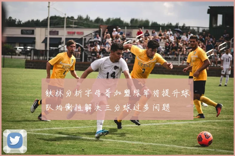 铁林分析字母哥加盟绿军将提升球队均衡性解决三分球过多问题