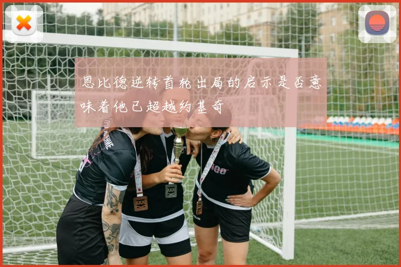 恩比德逆转首轮出局的启示是否意味着他已超越约基奇