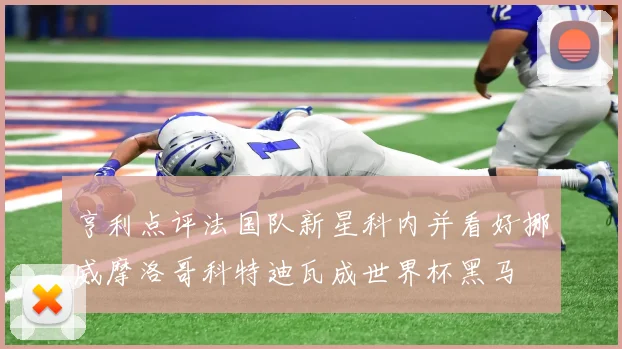 亨利点评法国队新星科内并看好挪威摩洛哥科特迪瓦成世界杯黑马