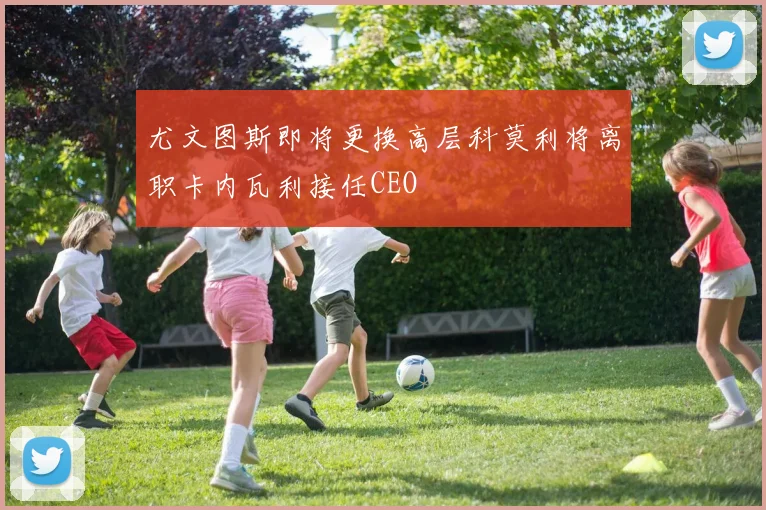 尤文图斯即将更换高层科莫利将离职卡内瓦利接任CEO