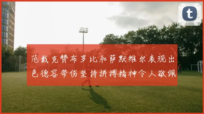 范戴克赞布罗比和萨默维尔表现出色德容带伤坚持拼搏精神令人敬佩