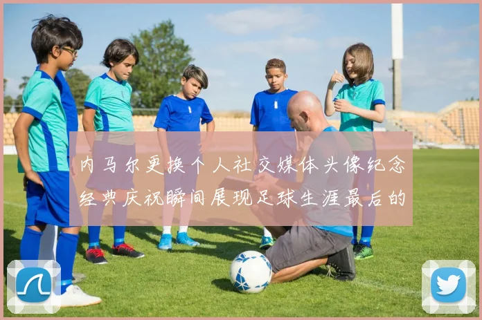内马尔更换个人社交媒体头像纪念经典庆祝瞬间展现足球生涯最后的辉煌时刻