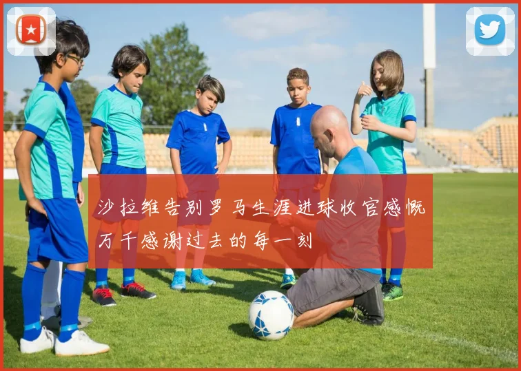 沙拉维告别罗马生涯进球收官感慨万千感谢过去的每一刻