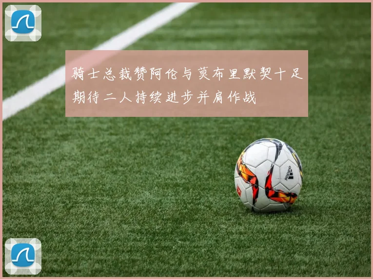 骑士总裁赞阿伦与莫布里默契十足期待二人持续进步并肩作战