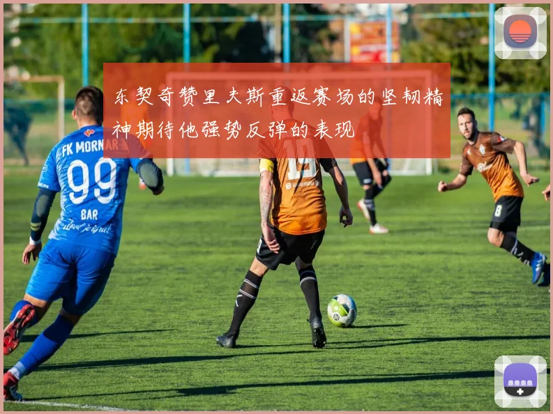 东契奇赞里夫斯重返赛场的坚韧精神期待他强势反弹的表现