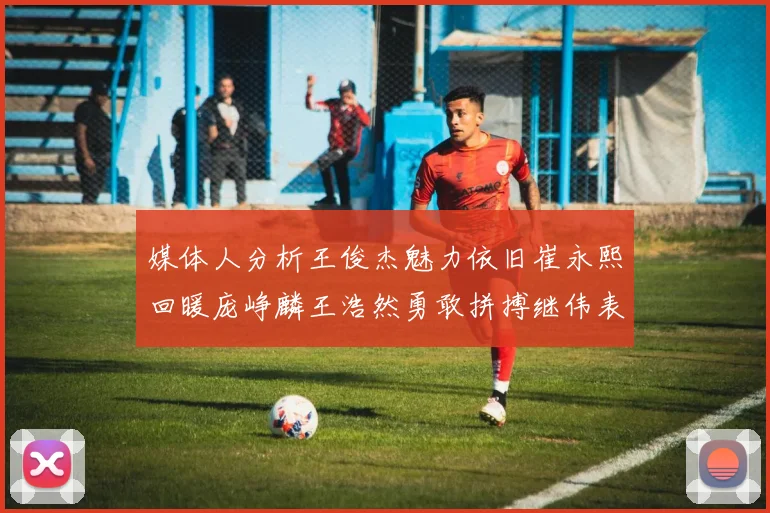 媒体人分析王俊杰魅力依旧崔永熙回暖庞峥麟王浩然勇敢拼搏继伟表现稳定