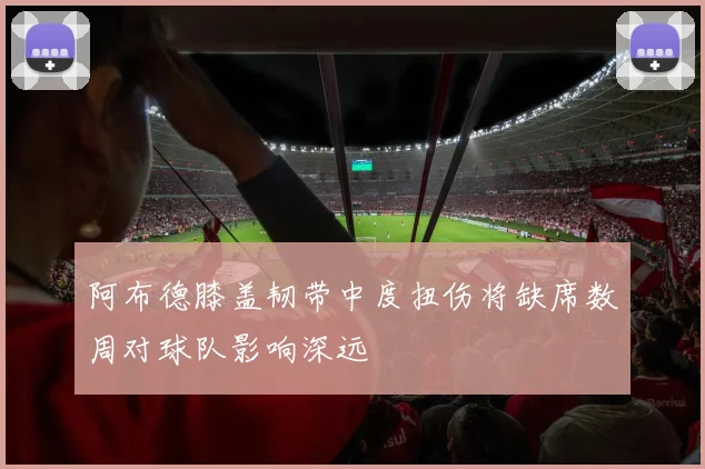 阿布德膝盖韧带中度扭伤将缺席数周对球队影响深远