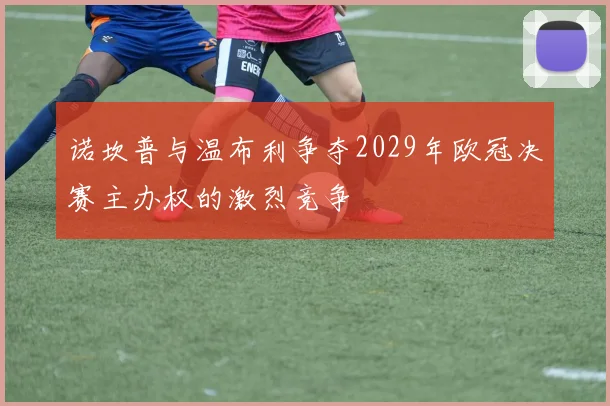 诺坎普与温布利争夺2029年欧冠决赛主办权的激烈竞争