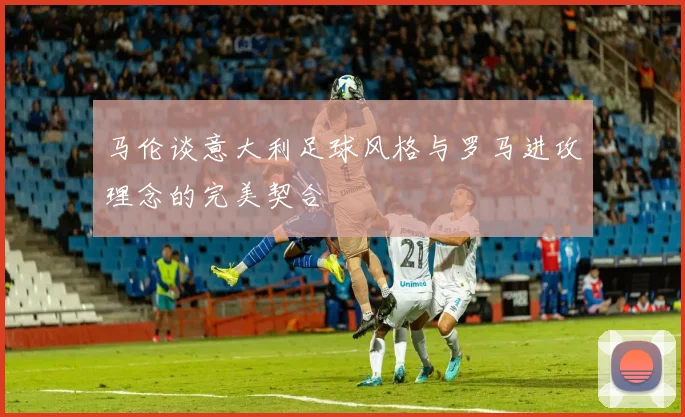 马伦谈意大利足球风格与罗马进攻理念的完美契合
